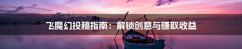 飞魔幻投稿指南：解锁创意与赚取收益