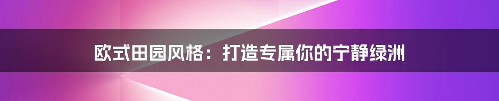 欧式田园风格：打造专属你的宁静绿洲