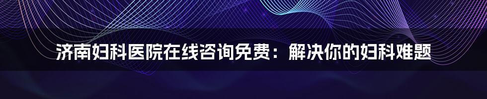 济南妇科医院在线咨询免费：解决你的妇科难题