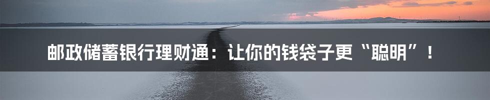 邮政储蓄银行理财通：让你的钱袋子更“聪明”！