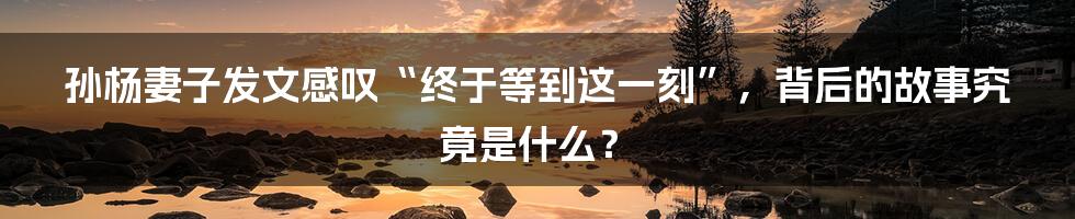 孙杨妻子发文感叹“终于等到这一刻”，背后的故事究竟是什么？