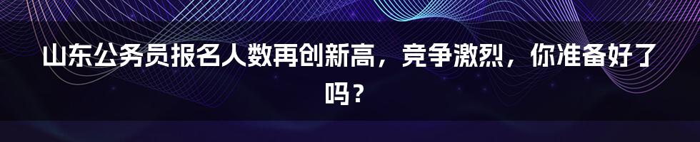 山东公务员报名人数再创新高，竞争激烈，你准备好了吗？