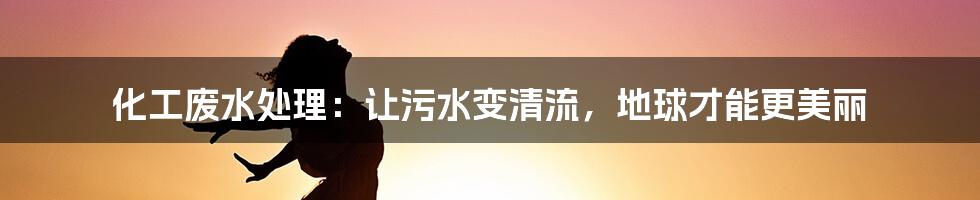 化工废水处理：让污水变清流，地球才能更美丽