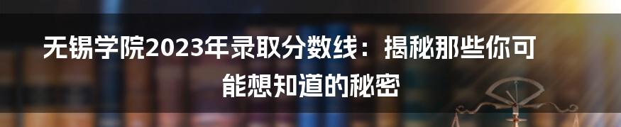 无锡学院2023年录取分数线：揭秘那些你可能想知道的秘密