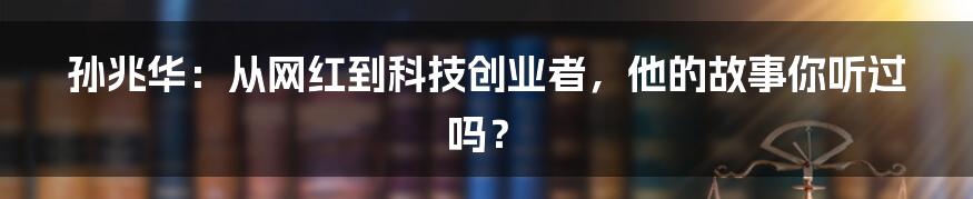 孙兆华：从网红到科技创业者，他的故事你听过吗？