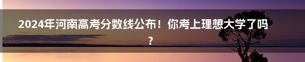 2024年河南高考分数线公布！你考上理想大学了吗？