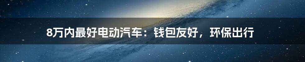 8万内最好电动汽车：钱包友好，环保出行