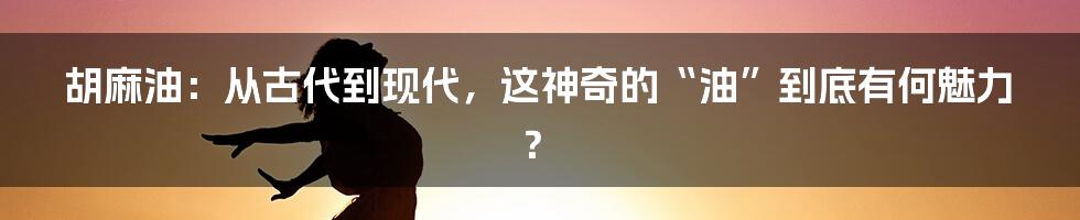 胡麻油：从古代到现代，这神奇的“油”到底有何魅力？