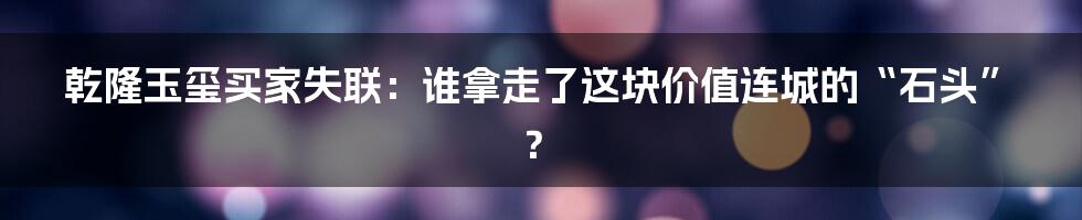 乾隆玉玺买家失联：谁拿走了这块价值连城的“石头”？