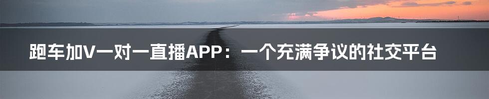 跑车加V一对一直播APP：一个充满争议的社交平台