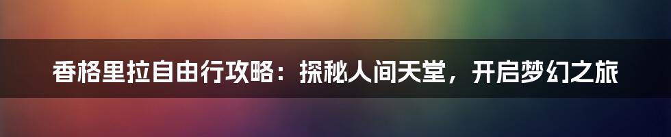 香格里拉自由行攻略：探秘人间天堂，开启梦幻之旅