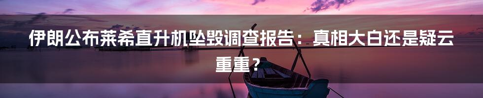 伊朗公布莱希直升机坠毁调查报告：真相大白还是疑云重重？