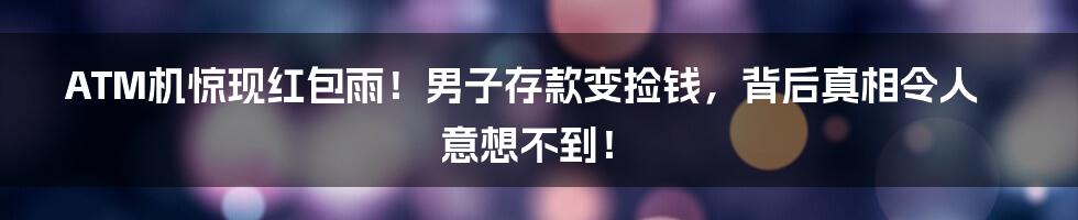 ATM机惊现红包雨！男子存款变捡钱，背后真相令人意想不到！