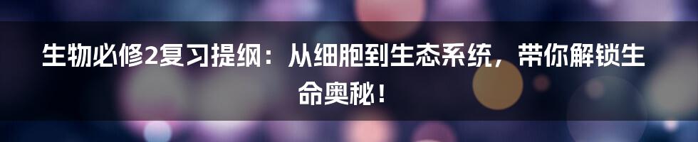 生物必修2复习提纲：从细胞到生态系统，带你解锁生命奥秘！