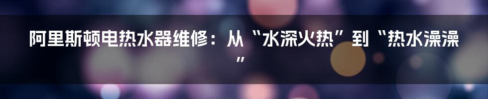 阿里斯顿电热水器维修：从“水深火热”到“热水澡澡”