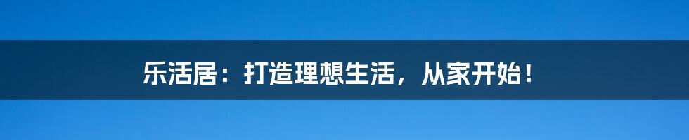 乐活居：打造理想生活，从家开始！