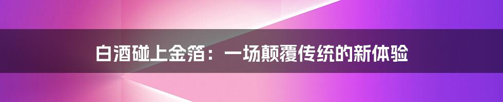 白酒碰上金箔：一场颠覆传统的新体验