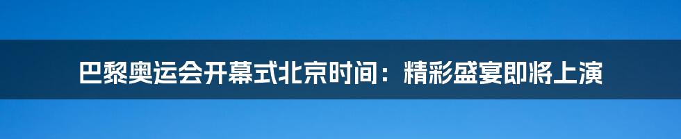 巴黎奥运会开幕式北京时间：精彩盛宴即将上演