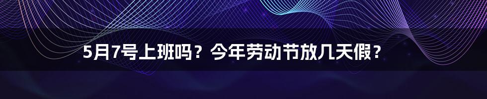 5月7号上班吗？今年劳动节放几天假？