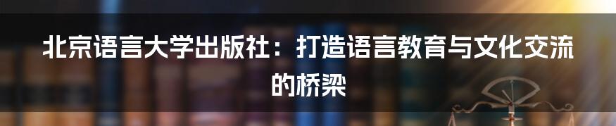 北京语言大学出版社：打造语言教育与文化交流的桥梁