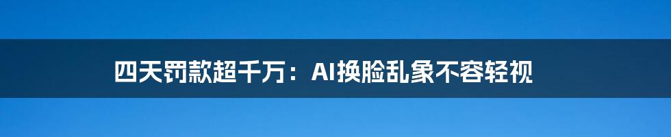 四天罚款超千万：AI换脸乱象不容轻视