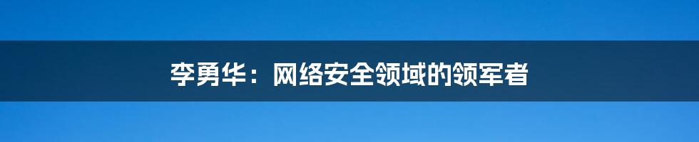 李勇华：网络安全领域的领军者