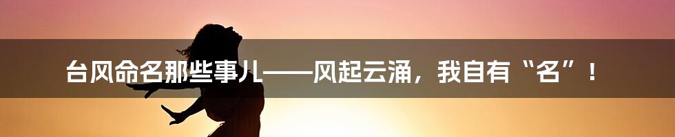 台风命名那些事儿——风起云涌，我自有“名”！