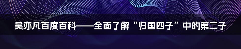 吴亦凡百度百科——全面了解“归国四子”中的第二子