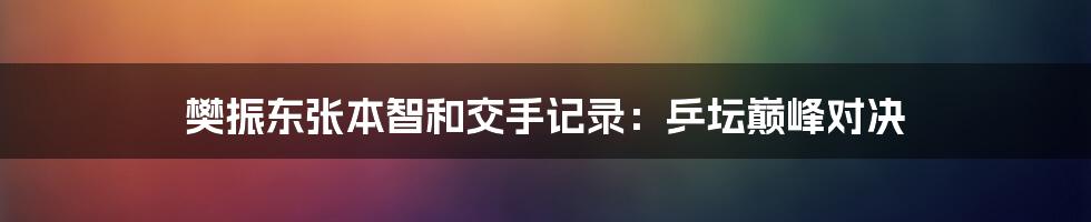 樊振东张本智和交手记录：乒坛巅峰对决