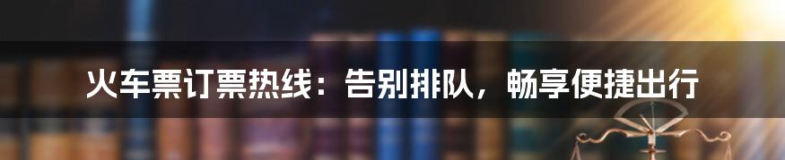 火车票订票热线：告别排队，畅享便捷出行