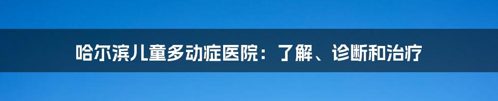 哈尔滨儿童多动症医院：了解、诊断和治疗