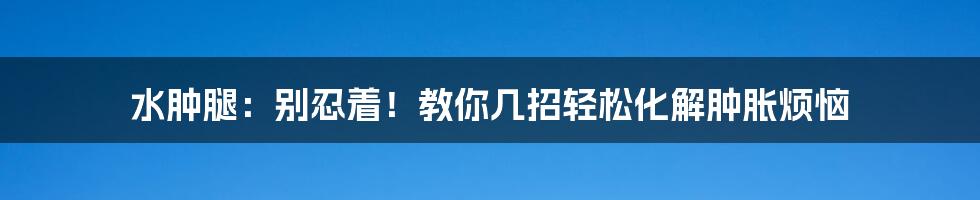 水肿腿：别忍着！教你几招轻松化解肿胀烦恼