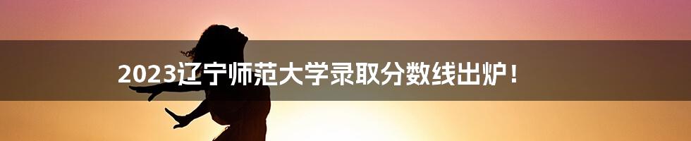 2023辽宁师范大学录取分数线出炉！