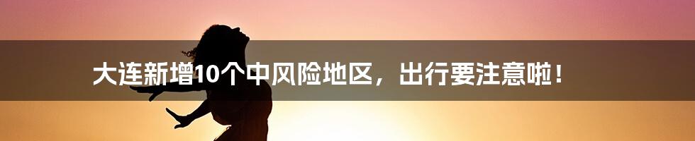 大连新增10个中风险地区，出行要注意啦！