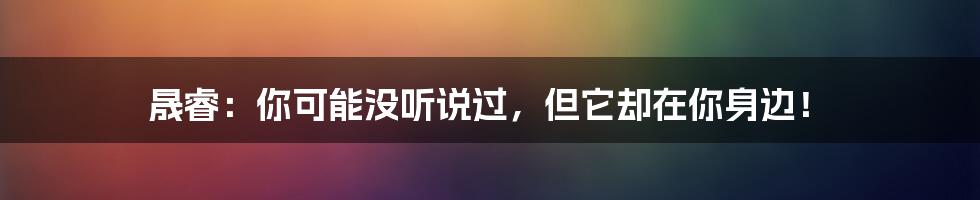 晟睿：你可能没听说过，但它却在你身边！