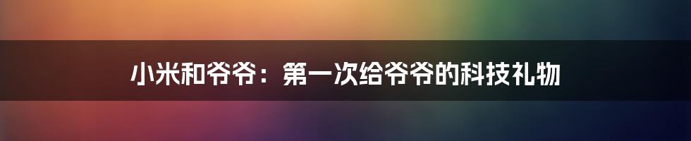 小米和爷爷：第一次给爷爷的科技礼物