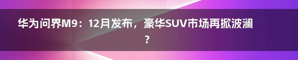 华为问界M9：12月发布，豪华SUV市场再掀波澜？