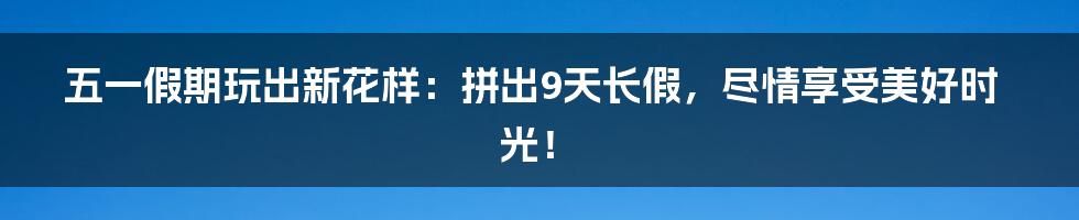 五一假期玩出新花样：拼出9天长假，尽情享受美好时光！