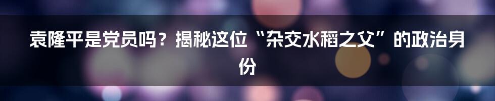 袁隆平是党员吗？揭秘这位“杂交水稻之父”的政治身份