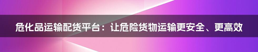 危化品运输配货平台：让危险货物运输更安全、更高效