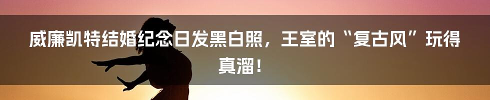 威廉凯特结婚纪念日发黑白照，王室的“复古风”玩得真溜！