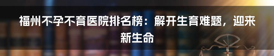 福州不孕不育医院排名榜：解开生育难题，迎来新生命