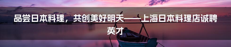 品尝日本料理，共创美好明天——上海日本料理店诚聘英才