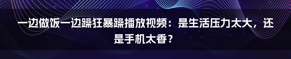 一边做饭一边躁狂暴躁播放视频：是生活压力太大，还是手机太香？