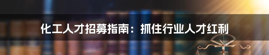 化工人才招募指南：抓住行业人才红利