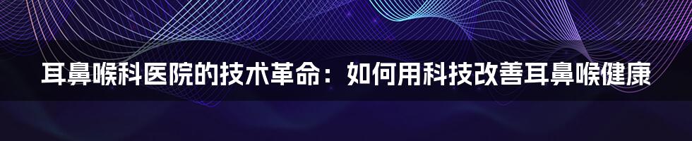 耳鼻喉科医院的技术革命：如何用科技改善耳鼻喉健康