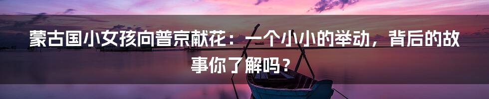 蒙古国小女孩向普京献花：一个小小的举动，背后的故事你了解吗？