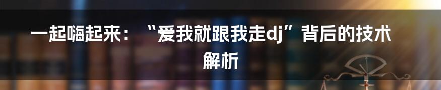 一起嗨起来：“爱我就跟我走dj”背后的技术解析