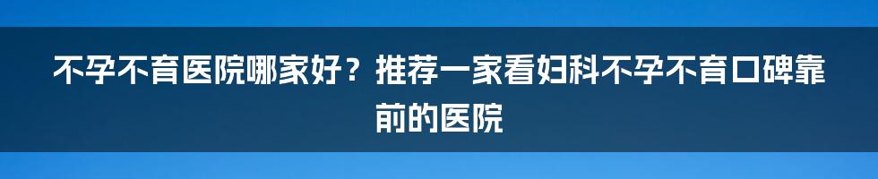 不孕不育医院哪家好？推荐一家看妇科不孕不育口碑靠前的医院