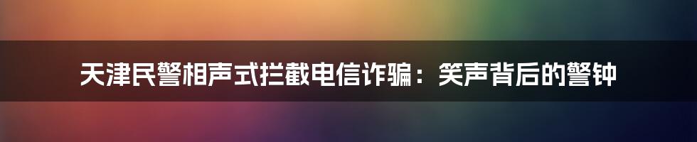 天津民警相声式拦截电信诈骗：笑声背后的警钟